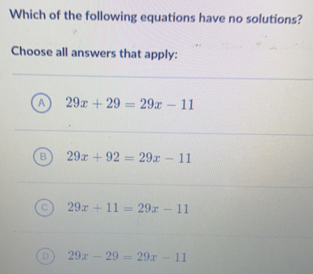 Which of the following equations have no solutions?
Choose all answers that apply:
29x+29=29x-11
29x+92=29x-11
29x+11=29x-11
29x-29=29x-11