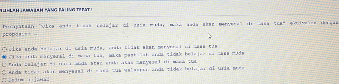 PILIHLAH JAWABAN YANG PALING TEPAT !
Pernyataan “Jika anda tidak belajar di usia muda, maka anda akan menyesal di masa tua” ekuivalen dengan
proposisi ...
Jika anda belajar di usia muda, anda tidak akan menyesal di masa tua
Jika anda menyesal di masa tua, maka pastilah anda tidak belajar di masa muda
Anda belajar di usia muda atau anda akan menyesal di masa tua
Anda tidak akan menyesal di masa tua walaupun anda tidak belajar di usia muda
Belum dijawab