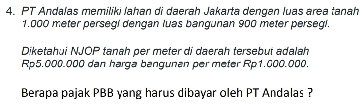 PT Andalas memiliki lahan di daerah Jakarta dengan luas area tanah
1.000 meter persegi dengan luas bangunan 900 meter persegi. 
Diketahui NJOP tanah per meter di daerah tersebut adalah
Rp5.000.000 dan harga bangunan per meter Rp1.000.000. 
Berapa pajak PBB yang harus dibayar oleh PT Andalas ?