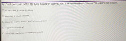 Quali sono due motivi per cui si installa un secondo hard drive in un computer esistente? (Scegliere due risposte.)
Archiviare il fife di scambio del sistema
Aumentare la velocità della CPU
Consenäre l'accesso ail'output di uno schermo secondano
Supportare un array RAID
Archiviare le impostazioni di configurazione del IOS.