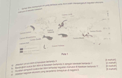 manusia di sesuatu kawasan 1 Seliap kkm mempunyai cin yang berbaza serta lkim boleh mempongaruhi kegiatan ekonons 
U 
Taks tra 
Lute 
Cartçón hirton Aillamh Lastut Patlich 
Cation Cusclatios 
Garnan Jal Lastain Fatá 
Litam Uindo 
C Leutan Slatan 
Peta 1
[4 markah] 
a) Jetaskan cn-citi ikkm di kawasan berlanda X
bi Bandingkan cuaca dan sklim di Kawasan bertanda X dengan kawasan bertanda Y [ 4 masrka] 
ci Hu aikan pengaruh cuaca dan İklim terhadap kegiatan manusia di kawasan bertanda Y [6 markash] 
di Jelaskan kegiatan ekonomi yang berpofensı dimajukan di negara X [6 markah]