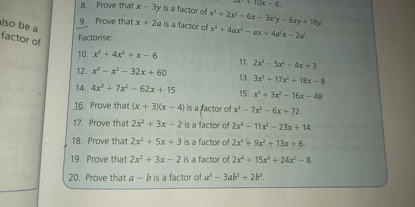 3x+10x-6. 
8. Prove that x-3y is a factor of x^3+2x^2-6x-3x^2y-6xy+18y. 
9. Prove that x+2a is a factor of x^3+4ax^2-ax+4a^2x-2a^2. 
lso be a 
factor of 
Factorise: 
10. x^3+4x^2+x-6
11. 2x^3-5x^2-4x+3
12. x^3-x^2-32x+60
13. 3x^3+17x^2+18x-8
14. 4x^3+7x^2-62x+15
15. x^3+3x^2-16x-48
16. Prove that (x+3)(x-4) is a factor of x^3-7x^2-6x+72. 
17. Prove that 2x^2+3x-2 is a factor of 2x^3-11x^2-23x+14. 
18. Prove that 2x^2+5x+3 is a factor of 2x^3+9x^2+13x+6. 
19. Prove that 2x^2+3x-2 is a factor of 2x^4+15x^3+24x^2-8. 
20. Prove that a-b is a factor of a^3-3ab^2+2b^3.