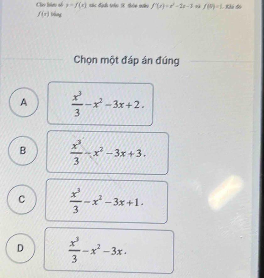 Cho húm số y=f(x) xác địh tên 2 thio nêo f'(x)=x^2-2x-3 f(9)=1 Khó đó
f(t) bǎng
Chọn một đáp án đúng
A
 x^3/3 -x^2-3x+2.
B
 x^3/3 -x^2-3x+3.
C
 x^3/3 -x^2-3x+1.
D
 x^3/3 -x^2-3x.