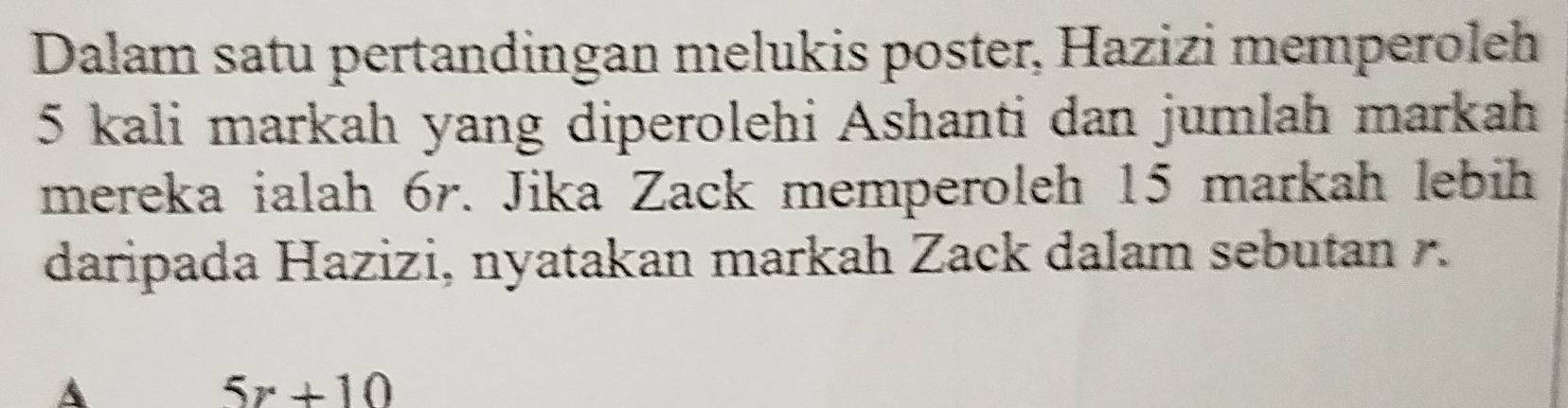 Dalam satu pertandingan melukis poster, Hazizi memperoleh
5 kali markah yang diperolehi Ashanti dan jumlah markah 
mereka ialah 6r. Jika Zack memperoleh 15 markah lebih 
daripada Hazizi, nyatakan markah Zack dalam sebutan . 
A
5x+10