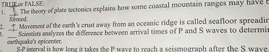 TRUE or FALSE: 
1. _The theory of plate tectonics explains how some coastal mountain ranges may have 
formed. 
2. Movement of the earth’s crust away from an oceanic ridge is called seafloor spreadir 
3. __Scientists analyzes the difference between arrival times of P and S waves to determir 
earthquake's epicenter. 
S- P interval is how long it takes the P wave to reach a seismograph after the S wave