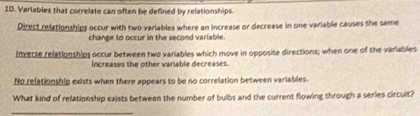 Varlables that correlate can often be defined by relationships.
Direct relationships occur with two variables where an increase or decrease in one variable causes the same
change to occur in the second variable.
inverse relationships occur between two variables which move in opposite directions; when one of the variables
increases the other varlable decreases.
No relationshin exists when there appears to be no correlation between variables.
What kind of relationship exists between the number of bulbs and the current flowing through a series circut?
_