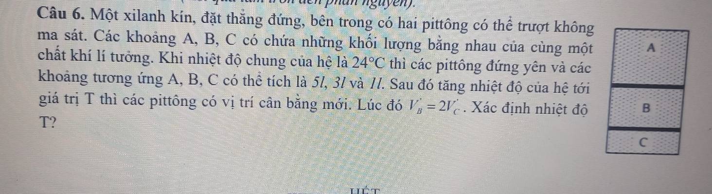 nan nguyen). 
Câu 6. Một xilanh kín, đặt thăng đứng, bên trong có hai pittông có thể trượt không 
ma sát. Các khoảng A, B, C có chứa những khối lượng bằng nhau của cùng một 
chất khí lí tưởng. Khi nhiệt độ chung của hệ là 24°C thì các pittông đứng yên và các 
khoảng tương ứng A, B, C có thể tích là 5/, 3/ và /7. Sau đó tăng nhiệt độ của hệ tới 
giá trị T thì các pittông có vị trí cân bằng mới. Lúc đó V_B'=2V_C'. Xác định nhiệt độ 
T?