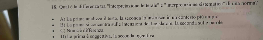 Qual èla differenza tra "interpretazione letterale" e "interpretazione sistematica" di una norma?
A) La prima analizza il testo, la seconda lo inserisce in un contesto più ampio
B) La prima si concentra sulle intenzioni del legislatore, la seconda sulle parole
C) Non c'è differenza
D) La prima è soggettiva, la seconda oggettiva