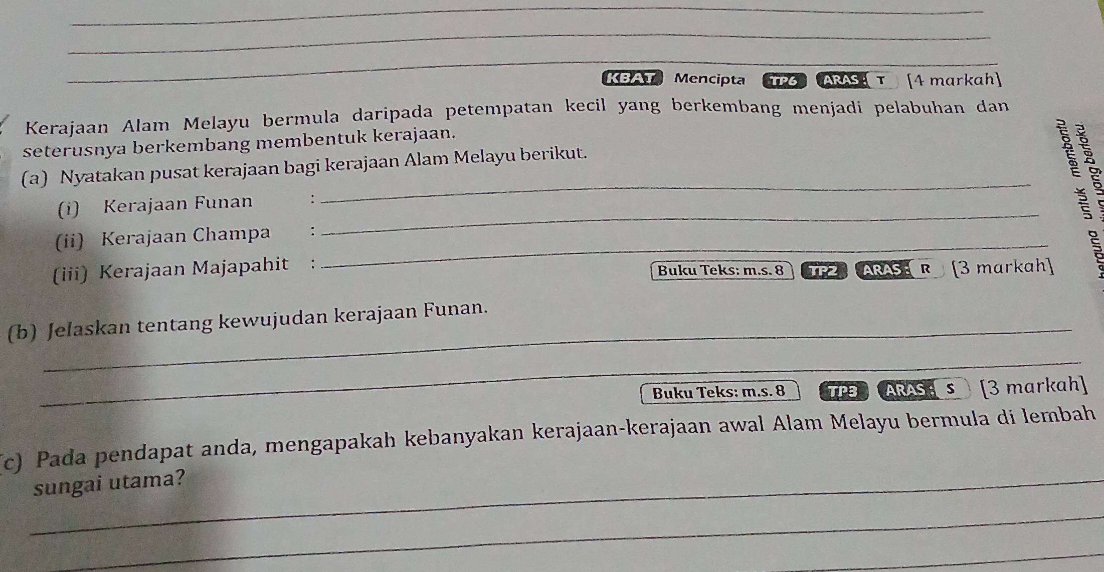 KBAT Mencipta TP6 ARAS τ [4 markah] 
Kerajaan Alam Melayu bermula daripada petempatan kecil yang berkembang menjadi pelabuhan dan 
seterusnya berkembang membentuk kerajaan. 
(a) Nyatakan pusat kerajaan bagi kerajaan Alam Melayu berikut. 
_ 
(i) Kerajaan Funan : 

_É 
(ii) Kerajaan Champa :_ 
(iii) Kerajaan Majapahit : Buku Teks: m.s. 8 ] P2 ARASE R [3 markah 
(b) Jelaskan tentang kewujudan kerajaan Funan. 
_ 
_ 
Buku Teks: m.s. 8 TPB ARAS;s [3 markah] 
(c) Pada pendapat anda, mengapakah kebanyakan kerajaan-kerajaan awal Alam Melayu bermula di lembah 
_sungai utama? 
_ 
_