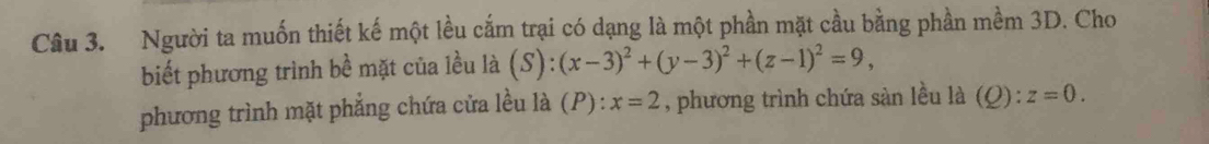 Người ta muốn thiết kế một lều cắm trại có dạng là một phần mặt cầu bằng phần mềm 3D. Cho 
biết phương trình bề mặt của lều là (S):(x-3)^2+(y-3)^2+(z-1)^2=9, 
phương trình mặt phẳng chứa cửa lều là (P) : x=2 , phương trình chứa sản lều là (Q):z=0.