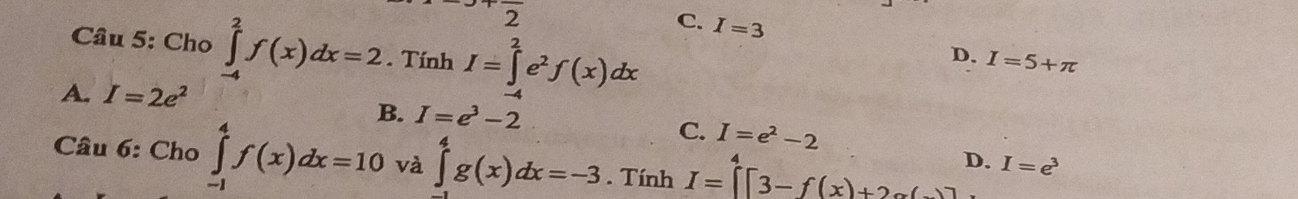 overline 2
C. I=3 D. I=5+π
Câu 5: Cho ∈tlimits _(-4)^2f(x)dx=2. Tính I=∈tlimits _(-4)^2e^2f(x)dx
A. I=2e^2
B. I=e^3-2 C. I=e^2-2
Câu 6: Cho ∈tlimits _(-1)^4f(x)dx=10 và ∈tlimits _0^(4g(x)dx=-3. Tính I=∈tlimits ^4^4[3-f(x)+2alpha (-)]
D. I=e^3)