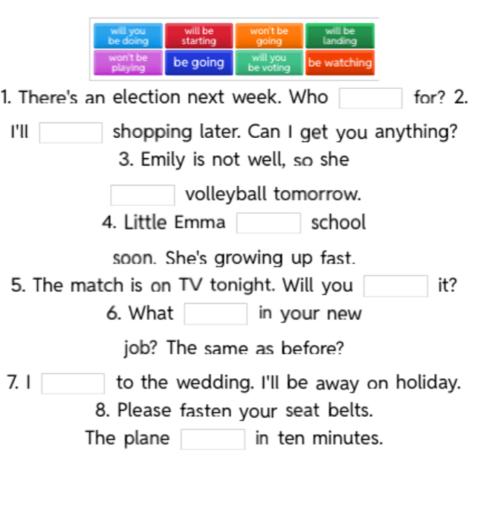 There's an election next week. Who □ for? 2. 
I'll □ shopping later. Can I get you anything? 
3. Emily is not well, so she 
□ volleyball tomorrow. 
4. Little Emma □ school 
soon. She's growing up fast. 
5. The match is on TV tonight. Will you □ it? 
6. What □ in your new 
job? The same as before? 
7.1 □ to the wedding. I'll be away on holiday. 
8. Please fasten your seat belts. 
The plane □ in ten minutes.