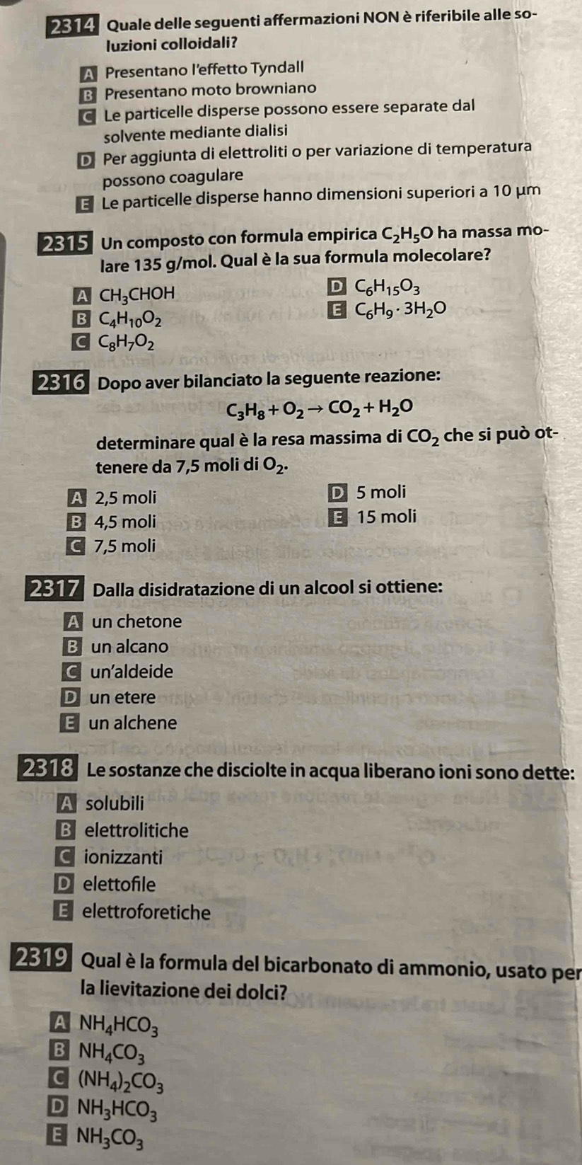 2314 Quale delle seguenti affermazioni NON è riferibile alle so-
luzioni colloidali?
A Presentano l’effetto Tyndall
B Presentano moto browniano
Le particelle disperse possono essere separate dal
solvente mediante dialisi
D Per aggiunta di elettroliti o per variazione di temperatura
possono coagulare
€ Le particelle disperse hanno dimensioni superiori a 10 μm
2315 Un composto con formula empirica C_2H_5O ha  massa mo-
lare 135 g/mol. Qual è la sua formula molecolare?
A CH_3CHOH
D C_6H_15O_3
B C_4H_10O_2
E C_6H_9· 3H_2O
C C_8H_7O_2
2316 Dopo aver bilanciato la seguente reazione:
C_3H_8+O_2to CO_2+H_2O
determinare qual è la resa massima di CO_2 che si può ot-
tenere da 7,5 moli di O_2.
A 2,5 moli D 5 moli
E
B 4,5 moli 15 moli
C 7,5 moli
2317 Dalla disidratazione di un alcool si ottiene:
A un chetone
B un alcano
C un'aldeide
D un etere
E un alchene
2818 Le sostanze che disciolte in acqua liberano ioni sono dette:
A solubili
B  elettrolitiche
C ionizzanti
D elettofile
Eelettroforetiche
2319 Qual è la formula del bicarbonato di ammonio, usato per
la lievitazione dei dolci?
A NH_4HCO_3
B NH_4CO_3
c (NH_4)_2CO_3
D NH_3HCO_3
E NH_3CO_3