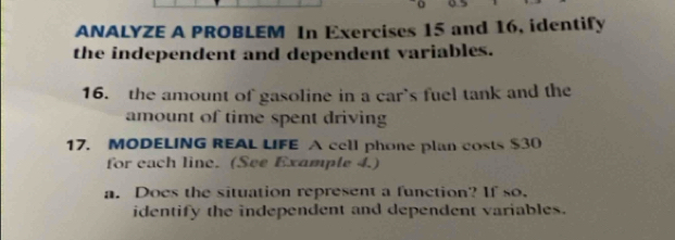 ANALYZE A PROBLEM In Exercises 15 and 16, identify 
the independent and dependent variables. 
16. the amount of gasoline in a car's fuel tank and the 
amount of time spent driving 
17. MODELING REAL LIFE A cell phone plan costs $30
for each line. (See Example 4.) 
a. Does the situation represent a function? If so. 
identify the independent and dependent variables.