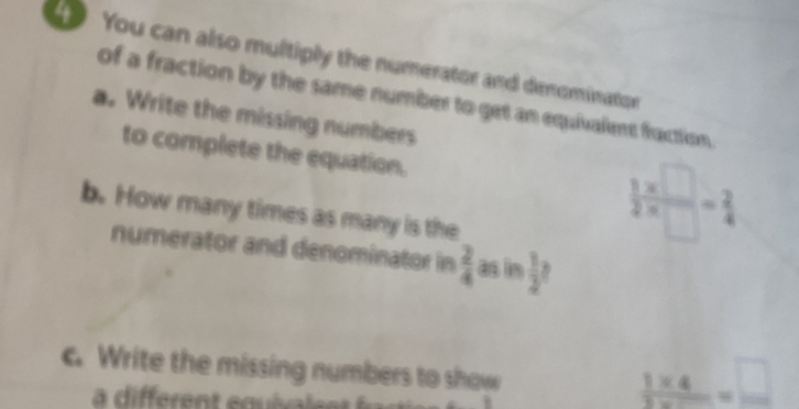 You can also multiply the numerator and denominator 
of a fraction by the same number to get an equivalent fraction. 
a. Write the missing numbers 
to complete the equation.  (1* □ )/2* □  = 2/4 
b. How many times as many is the 
numerator and denominator in  2/4  as i  1/2 
c. Write the missing numbers to show
 (1* 4)/3* 500 = □ /□  