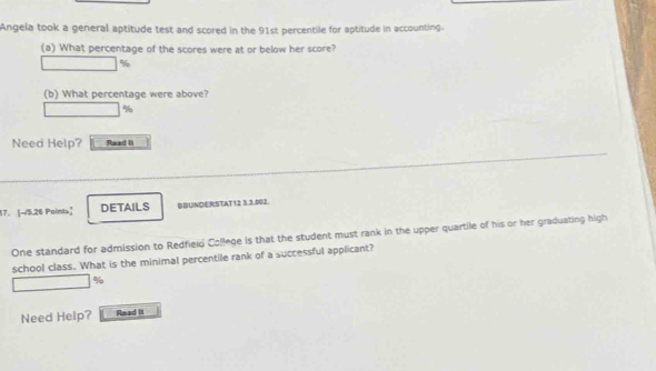 Angela took a general aptitude test and scored in the 91st percentile for aptitude in accounting. 
(a) What percentage of the scores were at or below her score?
%
(b) What percentage were above?
%
Need Help? Read II 
17. [-15.26 Point>] DETAILS BBUNDERSTAT12 3.3.002. 
One standard for admission to Redfield Colleqe is that the student must rank in the upper quartile of his or her graduating high 
school class. What is the minimal percentile rank of a successful applicant?
%
Need Help? Read it