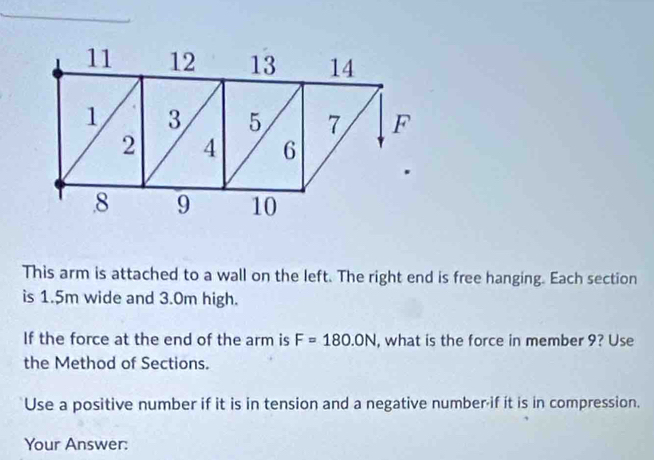 11 12 13 14
1 3 5 7 F
2 4 6
8 9 10
This arm is attached to a wall on the left. The right end is free hanging. Each section 
is 1.5m wide and 3.0m high. 
If the force at the end of the arm is F=180.0N , what is the force in member 9? Use 
the Method of Sections. 
Use a positive number if it is in tension and a negative number-if it is in compression. 
Your Answer: