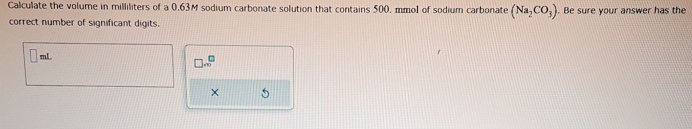 Calculate the volume in milliliters of a 0.63M sodium carbonate solution that contains 500. mmol of sodium carbonate (Na_2CO_3). Be sure your answer has the 
correct number of significant digits.
mL
□ * 10^(□)
× 5