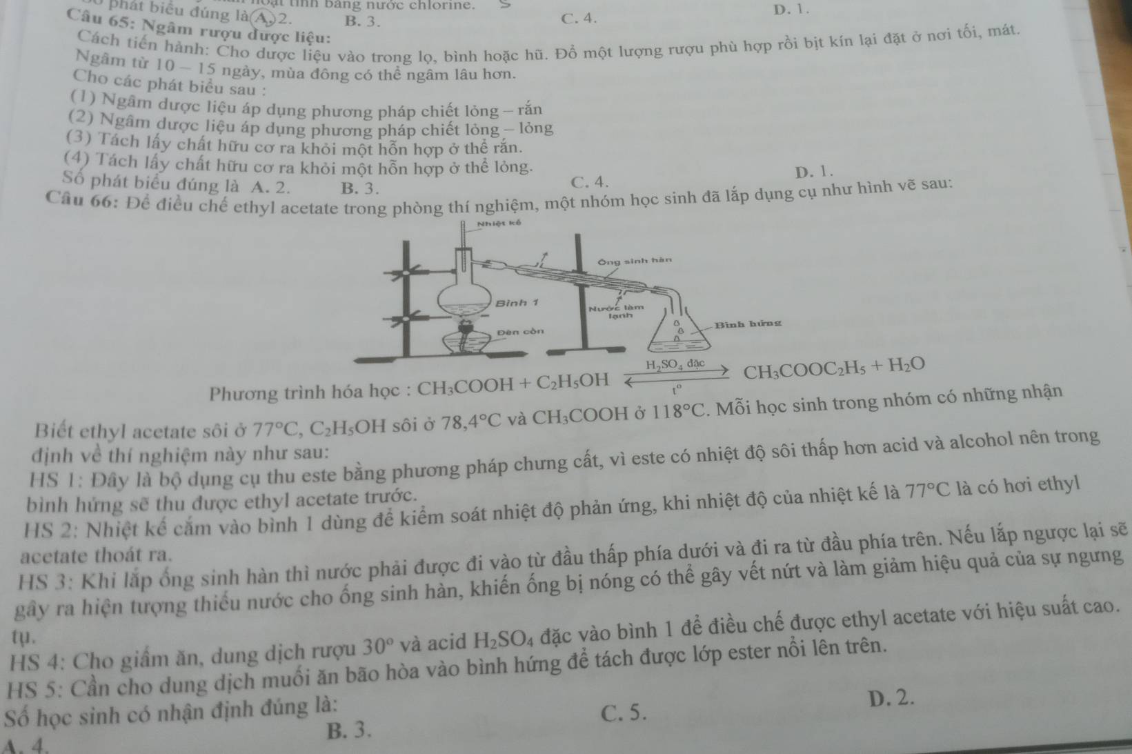 bang nược chlorine . D. 1.
phát biểu đúng là(A)2. B. 3.
C. 4.
Câu 65: Ngâm rượu được liệu:
Cách tiến hành: Cho dược liệu vào trong lọ, bình hoặc hũ. Đổ một lượng rượu phù hợp rồi bịt kín lại đặt ở nơi tối, mát.
Ngâm từ 10 -1 5 ngày, mùa đông có thể ngâm lâu hơn.
Cho các phát biểu sau :
(1) Ngâm dược liệu áp dụng phương pháp chiết lỏng - rắn
(2) Ngâm dược liệu áp dụng phương pháp chiết lỏng - lỏng
(3) Tách lấy chất hữu cơ ra khỏi một hỗn hợp ở thể rắn.
(4) Tách lấy chất hữu cơ ra khỏi một hỗn hợp ở thể lỏng.
Số phát biểu đúng là A. 2. B. 3. C. 4. D. 1.
Câu 66: Để điều chế ethyl acetate trong phòng thí nghiệm, một nhóm học sinh đã lắp dụng cụ như hình vẽ sau:
CH_3COOC_2H_5+H_2O
Phương trình hóa học : CH_3COO OH + C₂H₅OH
Biết ethyl acetate sôi ở 77°C,C_2H_5OH sôi ở 78,4°C và CH₃COOH ở 118°C.  Mỗi học sinh trong nhóm có những nhận
định về thí nghiệm này như sau:
HS 1: Đây là bộ dụng cụ thu este bằng phương pháp chưng cất, vì este có nhiệt độ sôi thấp hơn acid và alcohol nên trong
bình hứng sẽ thu được ethyl acetate trước.
HS 2: Nhiệt kể cắm vào bình 1 dùng để kiểm soát nhiệt độ phản ứng, khi nhiệt độ của nhiệt kế là 77°C là có hơi ethyl
HS 3: Khi lắp ống sinh hàn thì nước phải được đi vào từ đầu thấp phía dưới và đi ra từ đầu phía trên. Nếu lắp ngược lại sẽ
acetate thoát ra.
gây ra hiện tượng thiếu nước cho ống sinh hàn, khiến ống bị nóng có thể gây vết nứt và làm giảm hiệu quả của sự ngưng
HS 4: Cho giấm ăn, dung dịch rượu 30°Va acid H_2SO_4 đặc vào bình 1 để điều chế được ethyl acetate với hiệu suất cao.
tμ.
HS 5: Cần cho dung dịch muối ăn bão hòa vào bình hứng để tách được lớp ester nổi lên trên.
Số học sinh có nhận định đúng là:
D. 2.
C. 5.
A. 4.
B. 3.