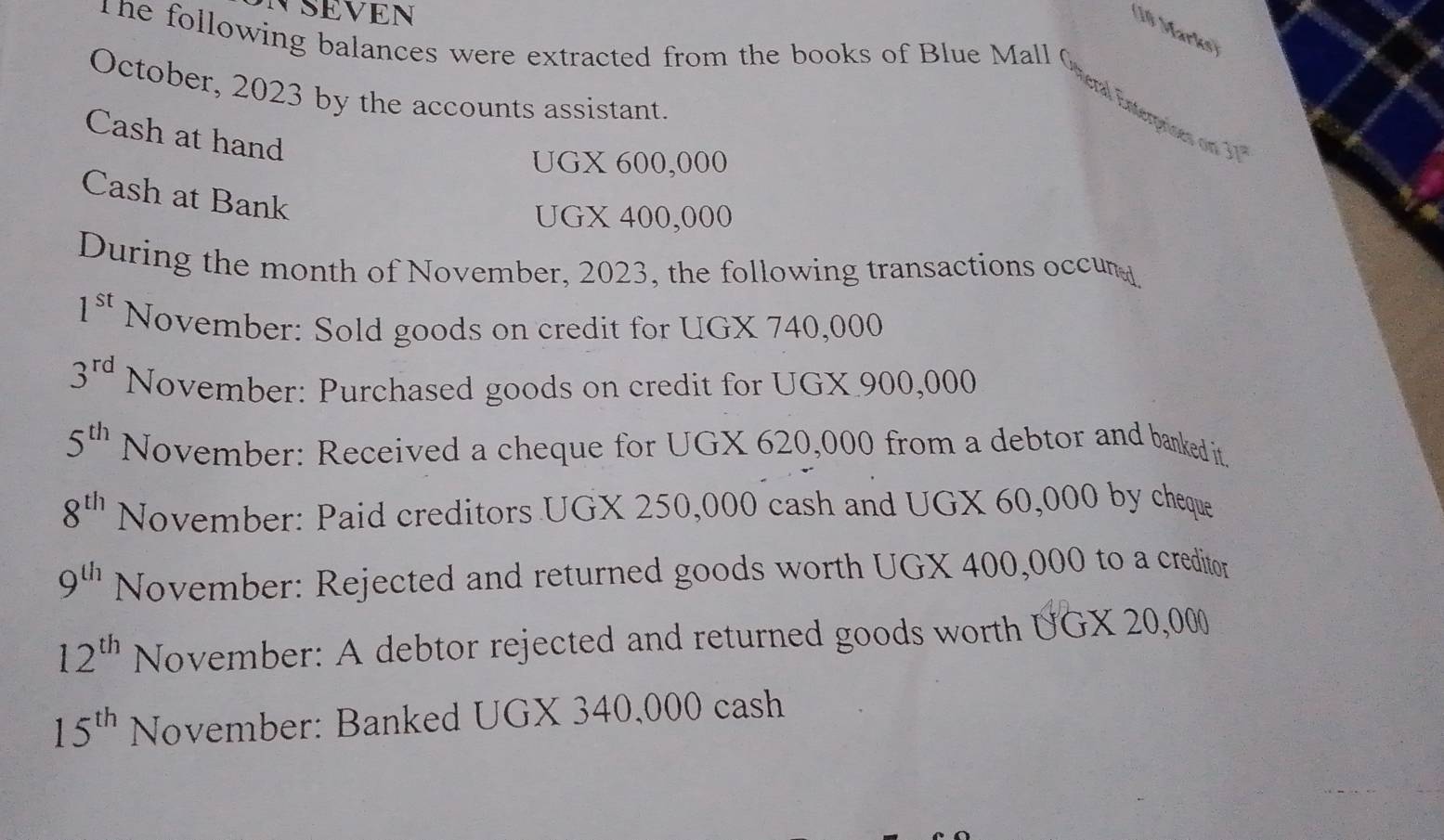 NSEVEN 
(10 Marks) 
The following balances were extracted from the books of Blue Mall Oeral Enterprines on 30
October, 2023 by the accounts assistant. 
Cash at hand 
UGX 600,000
Cash at Bank 
UGX 400,000
During the month of November, 2023, the following transactions occun
1^(st) November: Sold goods on credit for UGX 740,000
3^(rd) November: Purchased goods on credit for UGX 900,000
5^(th) November: Received a cheque for UGX 620,000 from a debtor and banked it.
8^(th) November: Paid creditors UGX 250,000 cash and UGX 60,000 by cheque
9^(th) November: Rejected and returned goods worth UGX 400,000 to a creditor
12^(th) November: A debtor rejected and returned goods worth UGX 20,000
15^(th) November: Banked UGX 340,000 cash