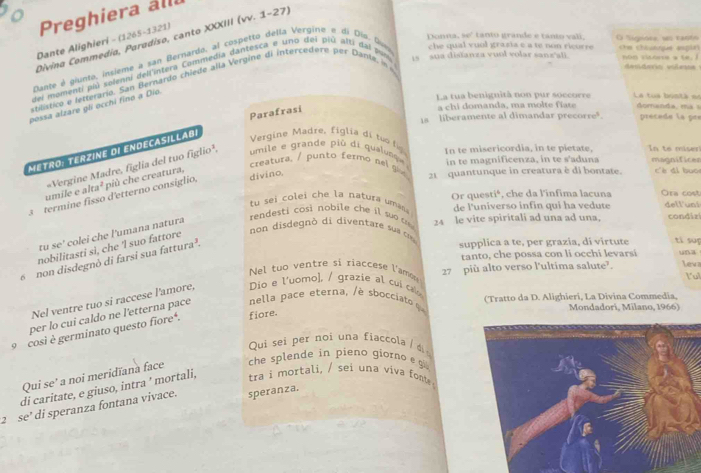 Preghiera all
heev tanio grande e tanio vali,
Divina Commedia, Paradiso, canto XXIII (vv. 1-27)
Dante Alighieri - (1265-1321)
Donna, che qual vuol grasia e a te non ricorre O Sigpore, ws ranto Che chlusue espir
Dante é giunto, insieme a san Bernardo, al cospetto della Vergino é di Dío. Ovo
del momenti pii solentj dell'intera Commedia dantesca e uno del più alti dal pa 1s  sua disfanza vuol volar sanz'ali. non citors a te. 1
sblístico e letterario. San Bernardo chiede alla Vergine di intercedere per Dante, in 
denderia vilea
possa alzare gli occhi fino a Dio
La tua beniguità non pur soccorre La tua bostá es domanda  m a 
Parafrasi
a chi domanda, ma molte fiate
1s liberamente al dimandar precorre précede l a pre
Metro: Terzine di endecasillabi
Vergine Madre, figlia di tuo t In te misericordia, in te pietate, In to miser
creatura. / punto fermo nel giv 21   quantunque in creatura è di bontate.  c è di buo
umile e al =Vergine Madre, figlia del tuo figlio¹, umile e grande più di qualunque in te magnificenza, in te s'aduna magnificen
divino,
3 termine fisso d'etterno consiglio, più che creatura,
a^2 Ora co st
tu sei colei che la natura umans Or questié, che da l'infima lacuna
re      co  no b i e       s   de l'universo infin qui ha vedute dell'uni
non disdegn ó di diventare su  c 24 le vite spiritali ad una ad una, condiz
tu sc° colei che l'umana natura
nobilitasti sì, che ‘l suo fattore
tanto, che possa con li occhi levarsi
6 non disdegnò di farsi sua fattura³.
supplica a te, per grazia, di virtute tí sup
Nel tuo ventre si riaccese l'amon 27 più alto verso l'ultima salute?. una Leva lul
Nel ventre tuo si raccese l'amore, Dio e l'uomo), / grazie al  cui ca 
(Tratto da D. Alighieri, La Divina Commedia,
per lo cui caldo ne l'etterna pace  nella p a e eterna, è sbci t   
Mondadori, Milano, 1966)
9 cosi è germinato questo fiore*. fiore.
Qui sei per noi una fiaccola / di 
Qui se' a noi meridïana face
che splende in pieno giorno  g
di caritate, e giuso, intra ' mortali, tra i mortali, / sei una viva fonts 
2  se’ di speranza fontana vivace. speranza.