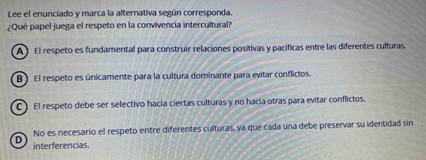 Lee el enunciado y marca la alternativa según corresponda.
¿Qué papel juega el respeto en la convivencia intercultural?
A ) El respeto es fundamental para construir relaciones positivas y pacíficas entre las diferentes culturas.
B ) El respeto es únicamente para la cultura dominante para evitar conflictos.
C ) El respeto debe ser selectivo hacia ciertas culturas y no hacia otras para evitar conflictos.
No és necesario el respeto entre diferentes culturas, ya que cada una debe preservar su identidad sin
D interferencias.