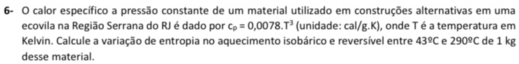 6- O calor específico a pressão constante de um material utilizado em construções alternativas em uma 
ecovila na Região Serrana do RJ é dado por c_p=0,0078.T^3 (unidade: cal/g.K), onde Té a temperatura em 
Kelvin. Calcule a variação de entropia no aquecimento isobárico e reversível entre 43^(_ circ)C e 290^(_ circ)C de 1 kg
desse material.