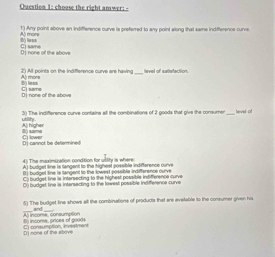 Ouestion 1: choose the right answer: -
1) Any point above an indifference curve is preferred to any point along that same indifference curve.
A) more
B) less
C) same
D) none of the above
2) All points on the indifference curve are having _level of satisfaction.
A) more
B) less
C) same
D) none of the above
3) The indifference curve contains all the combinations of 2 goods that give the consumer _level of
utility.
A) higher
B) same
C) lower
D) cannot be determined
4) The maximization condition for utility is where:
A) budget line is tangent to the highest possible indifference curve
B) budget line is tangent to the lowest possible indifference curve
C) budget line is intersecting to the highest possible indifference curve
D) budget line is intersecting to the lowest possible indifference curve
5) The budget line shows all the combinations of products that are available to the consumer given his
_
and_
A) income, consumption
B) income, prices of goods
C) consumption, investment
D) none of the above