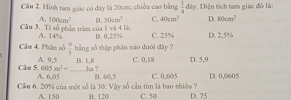 Hình tam giác có đáy là 20cm; chiều cao bằng  1/4  C đáy. Diện tích tam giác đó là:
A. 100cm^2 B. 50cm^2 C. 40cm^2 D. 80cm^2
Câu 3. Tỉ số phần trăm của 1 và 4 là:
A. 14% B. 0,25% C. 25% D. 2,5%
Câu 4. Phân số  9/5  bằng số thập phân nào dưới đây ?
A. 9,5 B. 1,8 C. 0,18 D. 5,9
Câu 5. 605m^2=...J _ ha ?
A. 6,05 B. 60,5 C. 0,605 D. 0,0605
Câu 6. 20% của một số là 30. Vậy số cần tìm là bao nhiêu ?
A. 150 B. 120 C. 50 D. 75