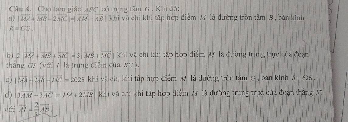 Cho tam giác ABC có trọng tâm G . Khi đó: 
a) |overline MA+overline MB-2overline MC|=|overline AM-overline AB| khi và chỉ khi tập hợp điểm M là đường tròn tâm B, bán kính
R=CG. 
b) 2|vector MA+vector MB+vector MC|=3|vector MB+vector MC khi và chi khi tập hợp điểm Mỹ là đường trung trực của đoạn 
thăng G/ (với / là trung diễm của BC ). 
c) |vector MA+vector MB+vector MC|=2028 khi và chi khi tập hợp điểm Mô là đường tròn tâm G , bán kính R=626. 
d) 3overline AM-3overline AC|=|overline MA+2overline MB khi và chỉ khi tập hợp điểm M là đường trung trực của đoạn thắng JC 
với overline AI= 2/3 overline AB.