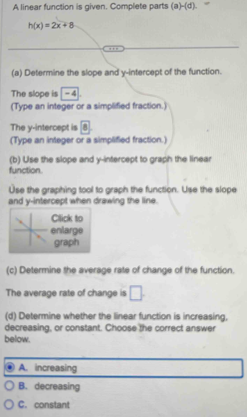 A linear function is given. Complete parts (a)-(d).
h(x)=2x+8
(a) Determine the slope and y-intercept of the function.
The slope is - 4.
(Type an integer or a simplified fraction.)
The y-intercept is 8.
(Type an integer or a simplified fraction.)
(b) Use the slope and y-intercept to graph the linear
function.
Use the graphing tool to graph the function. Use the slope
and y-intercept when drawing the line.
Click to
enlarge
graph
(c) Determine the average rate of change of the function.
The average rate of change is □. 
(d) Determine whether the linear function is increasing,
decreasing, or constant. Choose the correct answer
below.
A. increasing
B. decreasing
C. constant