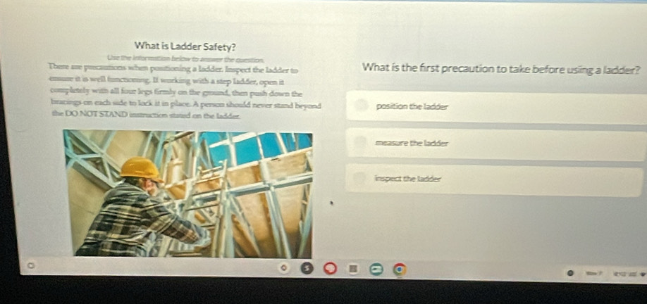 What is Ladder Safety?
Uise the infornation below to answer the question.
There are precautions when positioning a ladder. Inspect the ladder to What is the first precaution to take before usiing a ladder?
ensuse it is well functioning. If wurking with a step ladder, open it
completely with all four legs firmly on the ground, then push down the
bracings-on each side to lock it in place. A person should never stand beyond position the ladder
the DO NOT STAND instruction stated on the ladder.
measure the ladder
inspect the ladder