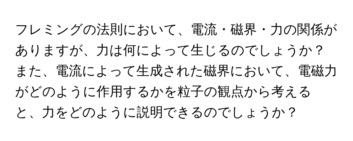 フレミングの法則において、電流・磁界・力の関係がありますが、力は何によって生じるのでしょうか？また、電流によって生成された磁界において、電磁力がどのように作用するかを粒子の観点から考えると、力をどのように説明できるのでしょうか？