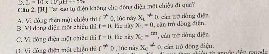 L=10* 10mu H+-5%
Câu 2. [H] Tại sao tụ điện không cho dòng điện một chiều đi qua?
A. Vì dòng điện một chiều thì f!= 0 , lúc này X_L!= 0 , cản trở đòng điện.
B. Vì dòng điện một chiều thì f=0 , lúc này X_L=0 , cản trở đòng điện.
C. Vì dòng điện một chiều thì f=0 , lúc này X_C=^∈fty  , cản trở dòng điện.
D. Vì dòng điện một chiều thì f!= 0 , lúc này X_C!= 0 , cản trở đòng điện.
t iề u t anode đến catode