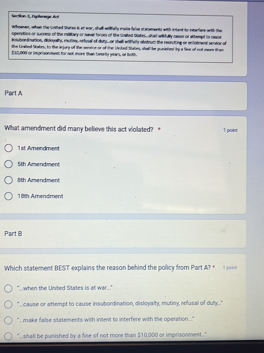 Section 3, Espienege Act
Whoever, when the United States is at war, shall willfully make false statements with intent to interfere with the
operation or success of the millitary or naval forces of the United States..shail willfully cause or attempt to cause
insubordination, disloyalty, mutiny, refusal of duty...or shall wilifully obstruct the recruiting or enlistment service of
the United States, to the injury of the service or of the United States, shall be punished by a fine of not more than
$10,000 or imprisonment for not more than twenty years, or both.
Part A
What amendment did many believe this act violated? * 1 point
1st Amendment
5th Amendment
8th Amendment
18th Amendment
Part B
Which statement BEST explains the reason behind the policy from Part A? * 1 point
"...when the United States is at war..."
“...cause or attempt to cause insubordination, disloyalty, mutiny, refusal of duty..."
'..make false statements with intent to interfere with the operation...
"shall be punished by a fine of not more than $10,000 or imprisonment...."
