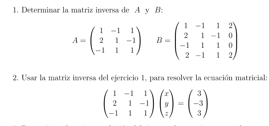 Determinar la matriz inversa de A y B :
A=beginpmatrix 1&-1&1 2&1&-1 -1&1&1endpmatrix B=beginpmatrix 1&-1&1&2 2&1&-1&0 -1&1&1&0 2&-1&1&2endpmatrix
2. Usar la matriz inversa del ejercicio 1, para resolver la ecuación matricial:
beginpmatrix 1&-1&1 2&1&-1 -1&1&1endpmatrix beginpmatrix x y zendpmatrix =beginpmatrix 3 -3 3endpmatrix