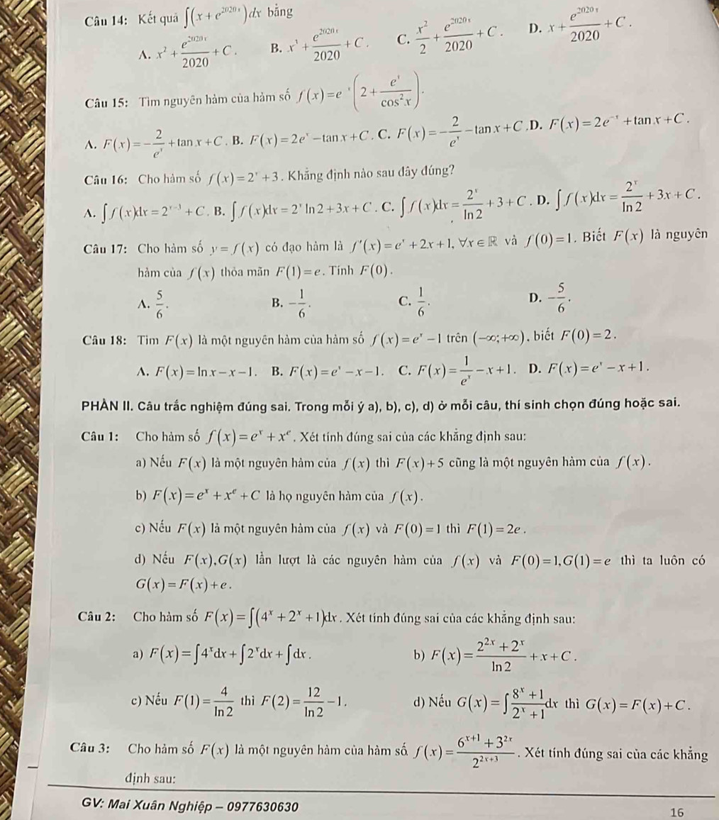 Kết quả ∈t (x+e^(2020x))dx dot ang
A. x^2+ e^(2020x)/2020 +C. B. x^1+ e^(2020)/2020 +C. C.  x^2/2 + e^(2020x)/2020 +C. D. x+ e^(2020)/2020 +C.
Cu 15: Tìm nguyên hàm của hàm số f(x)=e^x(2+ e^x/cos^2x ).
A. F(x)=- 2/e^x +tan x+C. B. F(x)=2e^x-tan x+C. C. F(x)=- 2/e^x -tan x+C. D. F(x)=2e^(-x)+tan x+C.
Câu 16: Cho hàm số f(x)=2^x+3. Khẳng định nào sau dây đúng?
A. ∈t f(x)dx=2^(x-3)+C B. ∈t f(x)dx=2^xln 2+3x+C. C. ∈t f(x)dx= 2^x/ln 2 +3+C D. ∈t f(x)dx= 2^x/ln 2 +3x+C.
Câu 17: Cho hàm số y=f(x) có đạo hàm là f'(x)=e^x+2x+1,forall x∈ R và f(0)=1. Biết F(x) là nguyên
hàm cùa f(x) thòa mãn F(1)=e. Tinh F(0).
A.  5/6 . - 1/6 .  1/6 . - 5/6 .
B.
C.
D.
Câu 18: Tim F(x) là một nguyên hàm của hàm số f(x)=e^x-1trhat en(-∈fty ;+∈fty ). biết F(0)=2.
A. F(x)=ln x-x-1. B. F(x)=e^x-x-1. C. F(x)= 1/e^x -x+1. D. F(x)=e^x-x+1.
PHÀN II. Câu trắc nghiệm đúng sai. Trong mỗi ý a), b), c), d) ở mỗi câu, thí sinh chọn đúng hoặc sai.
Câu 1: Cho hàm số f(x)=e^x+x^e * . Xét tính đúng sai của các khẳng định sau:
a) Nếu F(x) là một nguyên hàm của f(x) thì F(x)+5 cũng là một nguyên hàm của f(x).
b) F(x)=e^x+x^e+C là họ nguyên hàm của f(x).
c) Nếu F(x) là một nguyên hàm của f(x) và F(0)=1 thì F(1)=2e.
d) Nếu F(x),G(x) lần lượt là các nguyên hàm của f(x) và F(0)=1,G(1)=e thì ta luôn có
G(x)=F(x)+e.
Câu 2: Cho hàm số F(x)=∈t (4^x+2^x+1)dx. Xét tính đúng sai của các khẳng định sau:
a) F(x)=∈t 4^xdx+∈t 2^xdx+∈t dx. F(x)= (2^(2x)+2^x)/ln 2 +x+C.
b)
c) Nếu F(1)= 4/ln 2  thì F(2)= 12/ln 2 -1. d) Nếu G(x)=∈t  (8^x+1)/2^x+1 dx thì G(x)=F(x)+C.
Câu 3: Cho hàm số F(x) là một nguyên hàm của hàm số f(x)= (6^(x+1)+3^(2x))/2^(2x+3) . Xét tính đúng sai của các khẳng
định sau:
GV: Mai Xuân Nghiệp - 0977630630
16