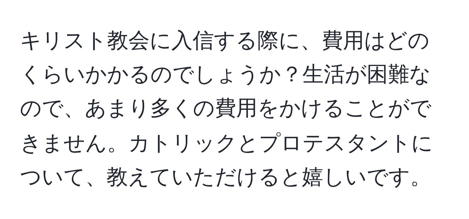 キリスト教会に入信する際に、費用はどのくらいかかるのでしょうか？生活が困難なので、あまり多くの費用をかけることができません。カトリックとプロテスタントについて、教えていただけると嬉しいです。