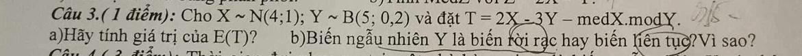 Câu 3.(1 điểm): Cho Xsim N(4;1); Ysim B(5;0,2) và đặt T=2X-3Y-m edX.modY. 
a)Hãy tính giá trị của E(T) ? b)Biến ngẫu nhiên Y là biến rời rạc hay biến liên tụợ?Vì sao?