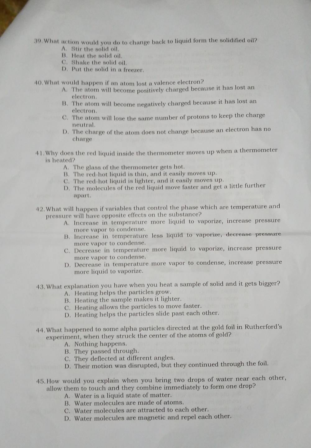 What action would you do to change back to liquid form the solidified oil?
A. Stir the solid oil.
B. Heat the solid oil.
C. Shake the solid oil.
D. Put the solid in a freezer.
40. What would happen if an atom lost a valence electron?
A. The atom will become positively charged because it has lost an
electron.
B. The atom will become negatively charged because it has lost an
electron.
C. The atom will lose the same number of protons to keep the charge
neutral.
D. The charge of the atom does not change because an electron has no
charge
41.Why does the red liquid inside the thermometer moves up when a thermometer
is heated?
A. The glass of the thermometer gets hot.
B. The red-hot liquid is thin, and it easily moves up.
C. The red-hot liquid is lighter, and it easily moves up.
D. The molecules of the red liquid move faster and get a little further
apart.
42. What will happen if variables that control the phase which are temperature and
pressure will have opposite effects on the substance?
A. Increase in temperature more liquid to vaporize, increase pressure
more vapor to condense.
B. Increase in temperature less liquid to vaporize, decrease pressure
more vapor to condense.
C. Decrease in temperature more liquid to vaporize, increase pressure
more vapor to condense.
D. Decrease in temperature more vapor to condense, increase pressure
more liquid to vaporize.
43. What explanation you have when you heat a sample of solid and it gets bigger?
A. Heating helps the particles grow.
B. Heating the sample makes it lighter.
C. Heating allows the particles to move faster.
D. Heating helps the particles slide past each other.
44. What happened to some alpha particles directed at the gold foil in Rutherford’s
experiment, when they struck the center of the atoms of gold?
A. Nothing happens.
B. They passed through.
C. They deflected at different angles.
D. Their motion was disrupted, but they continued through the foil.
45.How would you explain when you bring two drops of water near each other,
allow them to touch and they combine immediately to form one drop?
A. Water is a liquid state of matter.
B. Water molecules are made of atoms.
C. Water molecules are attracted to each other.
D. Water molecules are magnetic and repel each other.