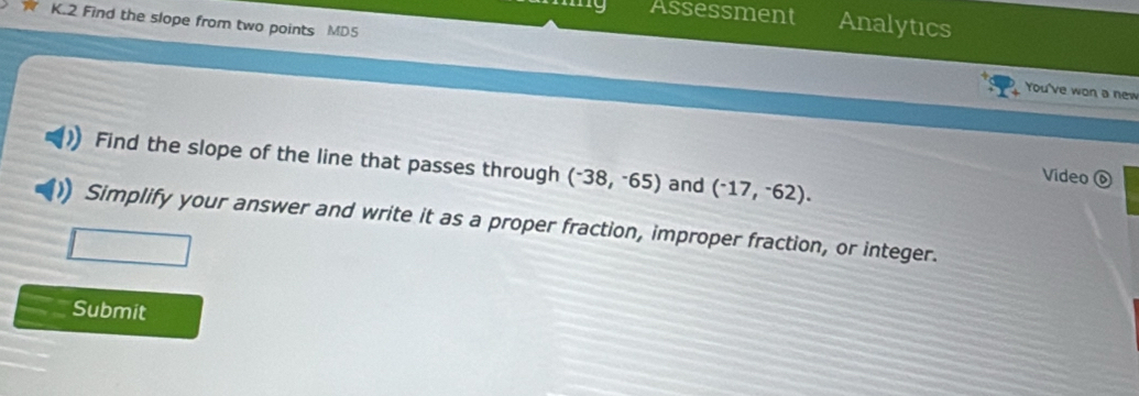 Assessment Analytics 
K.2 Find the slope from two points MD5 You've won a new 
Find the slope of the line that passes through (^-38,^-65) and (^-17,^-62). 
Video 
Simplify your answer and write it as a proper fraction, improper fraction, or integer. 
Submit