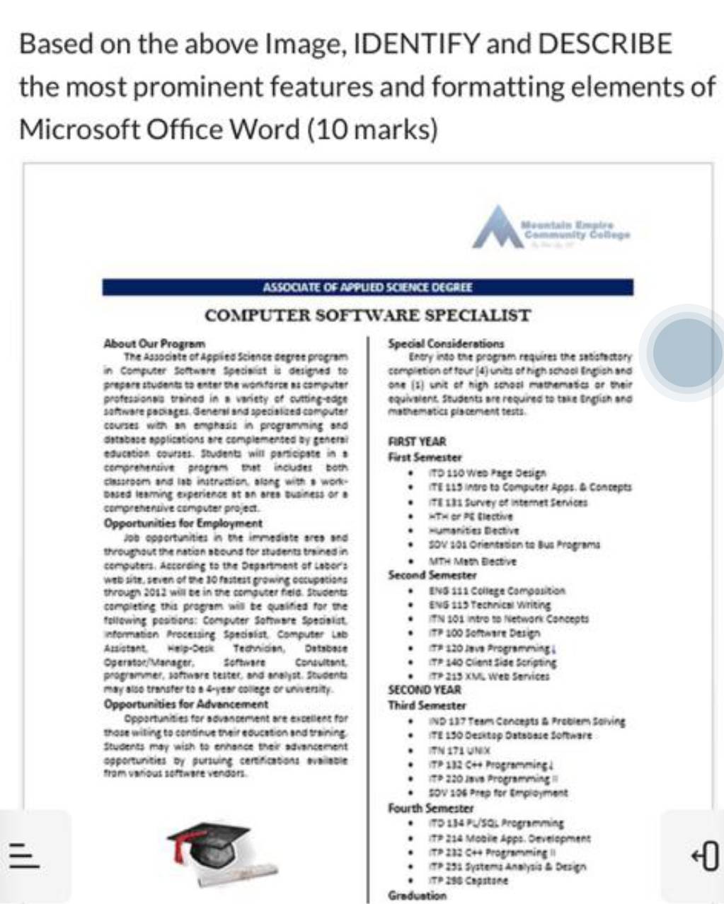 Based on the above Image, IDENTIFY and DESCRIBE
the most prominent features and formatting elements of
Microsoft Office Word (10 marks)
Meontaln Uímptrs
Community College
ASSOCIATE OF APPLIED SCIENCE DEGREE
COMPUTER SOFTWARE SPECIALIST
About Our Program Special Considerations
The Associate of Applied Science degree program Entry into the program requires the sabisfactory
in Computer Software Specialist is designed to completion of four (4) units of high school English and
prepere students to enter the workforce as computer one (1) wnit of high school mathematics or their
professionals trained in a variety of cutting-edge equivallent. Seudents are required to take English and
software paplages, General and specialized computer mathematics placement tests.
courses with an emphasis in programming and
database applications are complemented by general FIRST YEAR
education courses. Students will participate in a First Semester
comprehensive program that includes both TD 150 Web Page Öesign
classroom and lab instraction, along with a work- ITE 115 intro to Computer Apps. & Concepts
based learning experience at an area business or a
comprehensive computer project. ITE L81 Survey of Internet Services
HTH or PE Elective
Opportunities for Employment Humanities Dective
Job opgortunities in the immediate ares and SOV 101 Orientation to Bus Programa
throughout the nation abound for students trained in MTH Math Eiective
computers. According to the Department of Labor's
web site, seven of the 10 fastest growing occupations Second Semester
through 2012 will be in the computer field. Students ENG 111 College Composition
completing this program will be qualified for the ENG 115 Technical Writing
following positions: Computer Software Specialist, ITN 101 intro tp Network Concepts
nformation Processing Specialist, Computer Lab ITP 100 Software Design
Assistant Help-Desk Technician, Database :TP 120 Java Programming 
Operaton/Manager. Software Consultant :TP 140 Client Side Scripting
programmer, software teater, and analyst. Students ITP 213 XML Web Services
may also transfer to a 4-year college or university. SECOND YEAR
Opportunities for Advancement Third Semester
Opportunities for advancement are excellent for IND 187 Team Concepts & Problem Salving
those wiling to continue their education and training. ITE 130 Öesktsp Öatsbase Software
Students may wish to enhance their advancement IN 171UNX
opportunities by pursuing certfications evailable  ITP 132 C++ Programming |
from varous software vendors. TP 220 Jave Programming 'I
SOV 106 Prep for Employment
Fourth Semester
(TD 184 PL/SOL Programming

ITP 214 Mobile Apps. Development
ITP 232 C+4 Programming II
ITP 253 Systems Analysis & Design
(TP 290 Capstone
Graduation