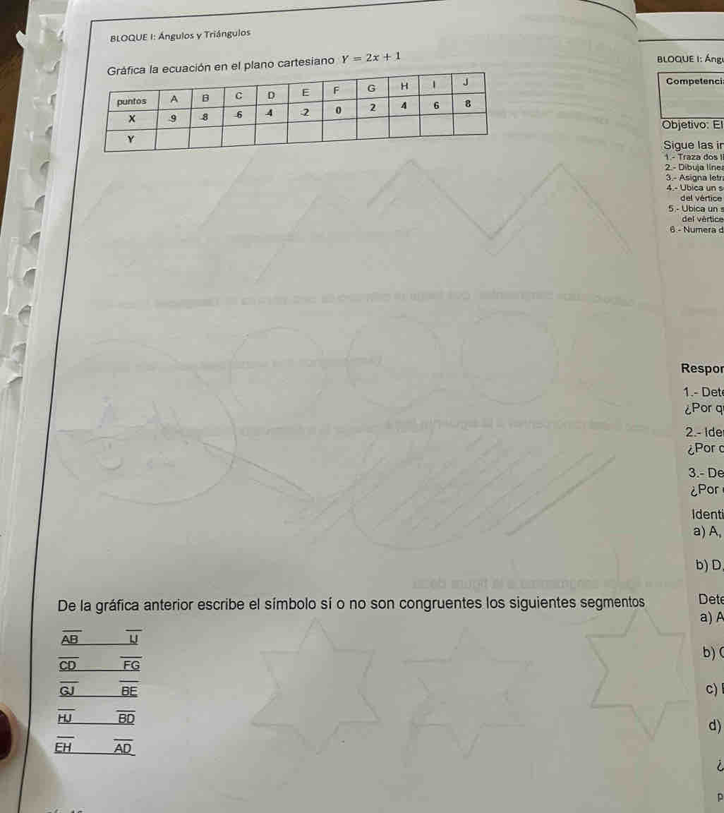 BLOQUE I: Ángulos y Triángulos 
el plano cartesiano Y=2x+1
LOQUE I: Ánge 
Competenci 
Objetivo: El 
Sigue las in 
1 - Traza dos II 
2. - Dibuja línes 
3.- Asigna letr 
4.- Ubica un s 
del vértice 
5 - Ubica un s 
del vértice 
6.- Numera d 
Respor 
1.- Det 
¿Por q
2.- Ide 
¿Porc 
3.- De 
¿Por 
Identi 
a) A, 
b)D 
De la gráfica anterior escribe el símbolo sí o no son congruentes los siguientes segmentos Dete 
a) A
_ overline AB overline U
b) (
_ overline CD overline FG
_ overline GJ overline BE c) l
overline HJ _ overline BD
d)
_ overline EH _ overline AD
D