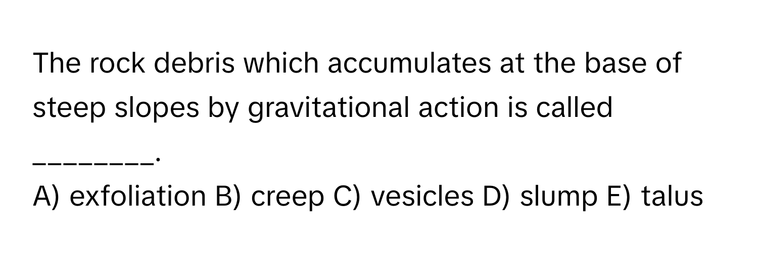 The rock debris which accumulates at the base of steep slopes by gravitational action is called ________. 
A) exfoliation B) creep C) vesicles D) slump E) talus