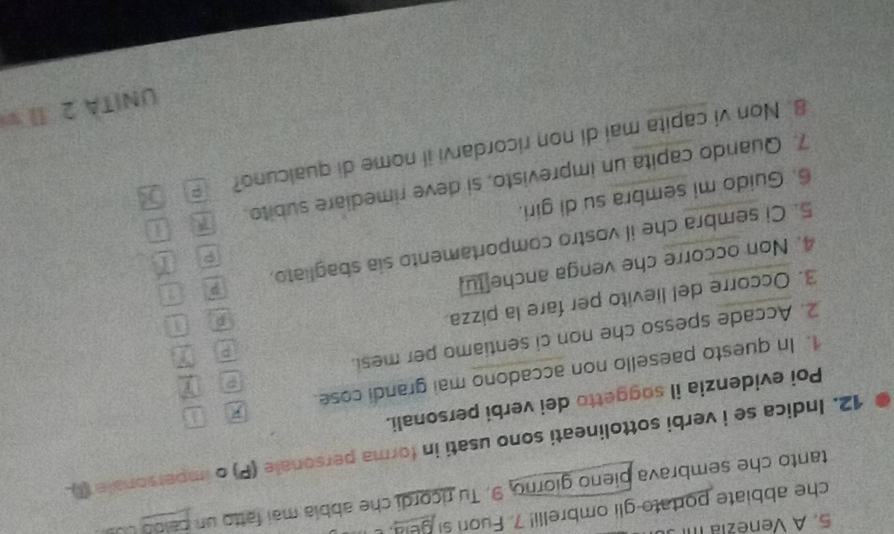 A Venezía III 
che abbiate portato gli ombrelli! 7. Fuor si geld. I 
tanto che sembrava pieno giorno, 9. Tu ricordi che abbía mai fatto un caloó cu 
12. Indica se i verbi sottolineati sono usati in forma personale (P) o impersonale (I) 
Poi evidenzia il soggetto dei verbi personali. 
7 
1. In questo paesello non accadono mai grandi cose. 
E 
2. Accade spesso che non ci sentiamo per mesi. 
3. Occorre del lievito per fare la pizza 
4. Non occorre che venga anche tu 
P 
5. Ci sembra che il vostro comportamento sia sbagliato. p 
6. Guido mi sembra su di giri. 
7. Quando capita un imprevisto, si deve rimediare subito 7 an 
8. Non vi capita mai di non ricordarvi il nome di qualcuno? 5 
UNITA 2 II