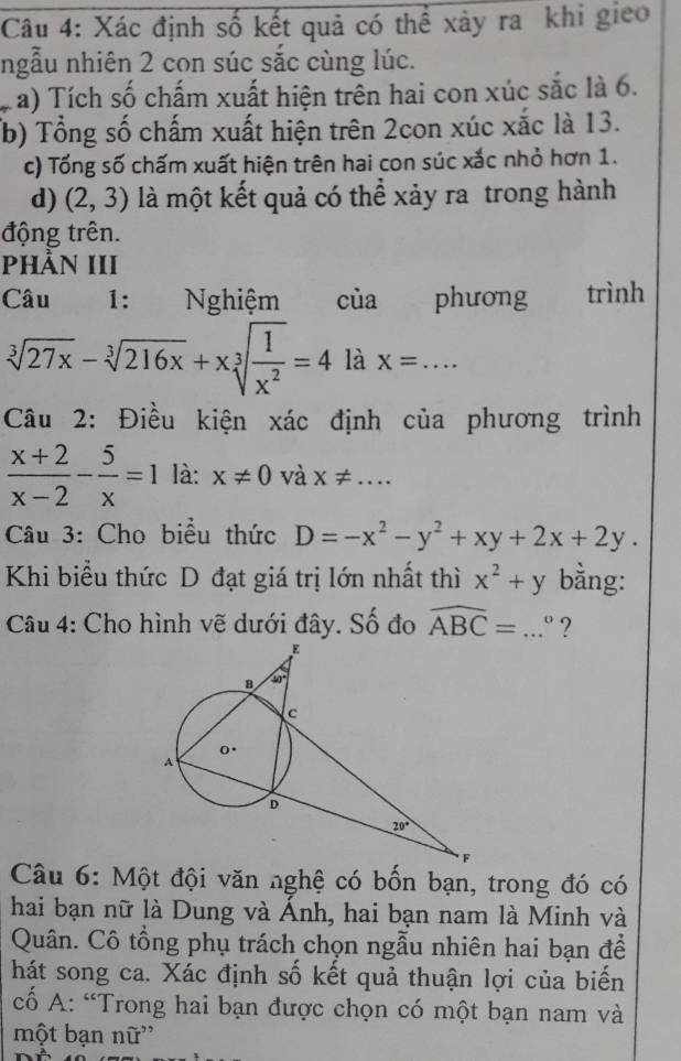 Xác định số kết quả có thể xảy ra khi gieo
ngẫu nhiên 2 con súc sắc cùng lúc.
a) Tích số chấm xuất hiện trên hai con xúc sắc là 6.
(b) Tổng số chấm xuất hiện trên 2con xúc xắc là 13.
c) Tổng số chấm xuất hiện trên hai con súc xắc nhỏ hơn 1.
d) (2,3) là một kết quả có thể xảy ra trong hành
động trên.
PhầN III
Câu 1: Nghiệm của phương trình
sqrt[3](27x)-sqrt[3](216x)+xsqrt[3](frac 1)x^2=4 là X=... _
Câu 2: Điều kiện xác định của phương trình
 (x+2)/x-2 - 5/x =1 là: x!= 0 và X!= ...
Câu 3: Cho biểu thức D=-x^2-y^2+xy+2x+2y.
Khi biểu thức D đạt giá trị lớn nhất thì x^2+y bằng:
Câu 4: Cho hình vẽ dưới đây. Số đo widehat ABC=...^circ  _ ?
Câu 6: Một đội văn nghệ có bốn bạn, trong đó có
hai bạn nữ là Dung và Ánh, hai bạn nam là Minh và
Quân. Cô tổng phụ trách chọn ngẫu nhiên hai bạn để
hát song ca. Xác định số kết quả thuận lợi của biến
cố A: “Trong hai bạn được chọn có một bạn nam và
một bạn nữ''