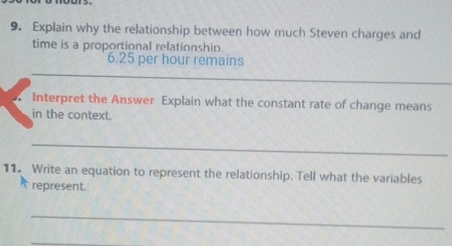 Explain why the relationship between how much Steven charges and 
time is a proportional relationshin.
6.25 per hour remains 
_ 
_ 
Interpret the Answer Explain what the constant rate of change means 
in the context. 
_ 
11. Write an equation to represent the relationship. Tell what the variables 
represent. 
_ 
_