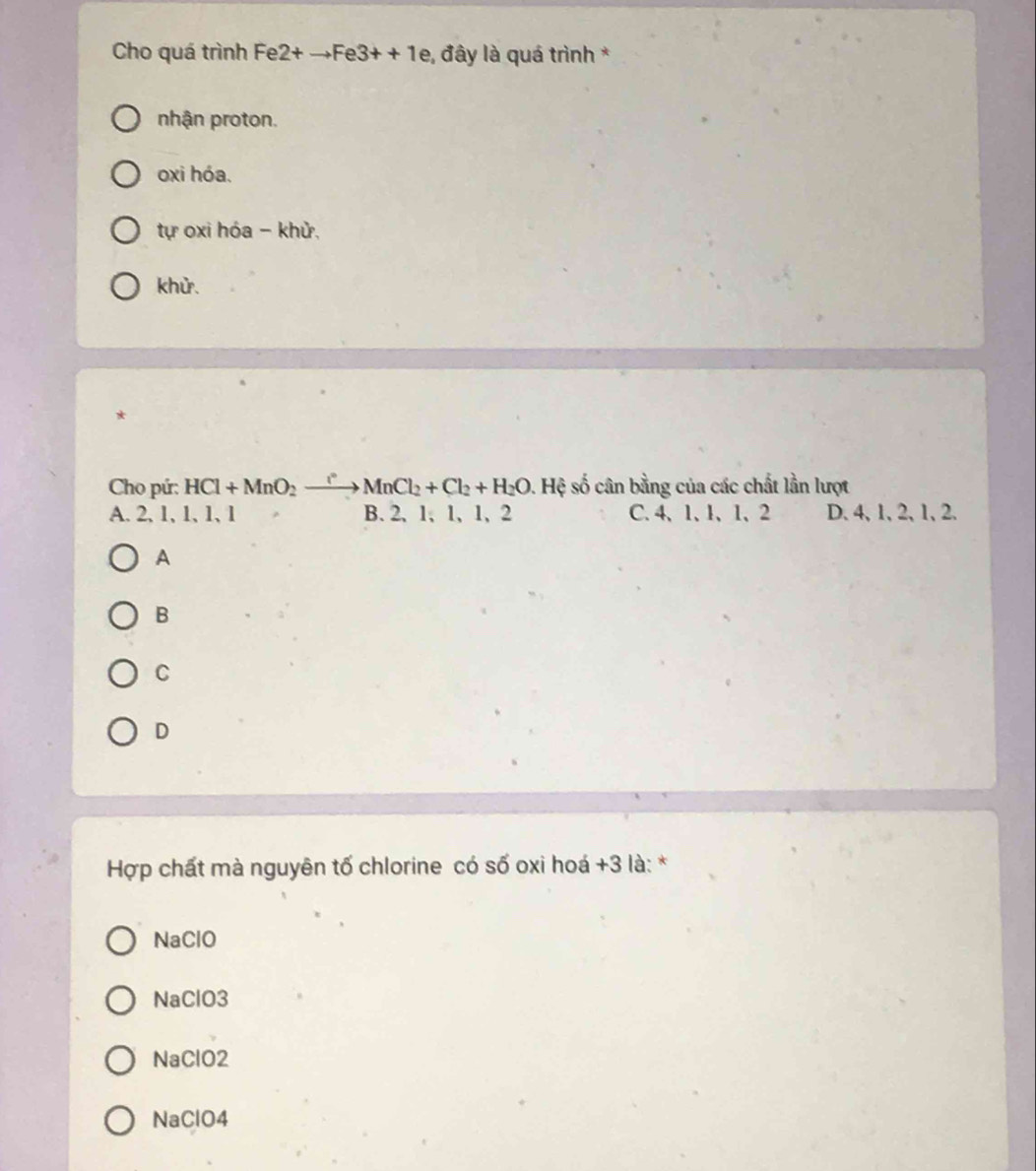 Cho quá trình Fe 2+to Fe3++1e *, đây là quá trình *
nhận proton.
oxi hóa.
tự oxi hóa - khử,
khử.
*
Cho pứ: HCl+MnO_2xrightarrow [MnCl_2+Cl_2+H_2O. Hệ số cân bằng của các chất lần lượt
A. 2, 1, 1, 1, 1 B. 2, 1 、 1, 1, 2 C、 4 、 1 、 1 、 1 、 2 D. 4, 1, 2, 1, 2.
A
B
C
D
Hợp chất mà nguyên tố chlorine có số oxi hoá +3 là: *
NaClO
NaClO3
NaClO2
NaClO4