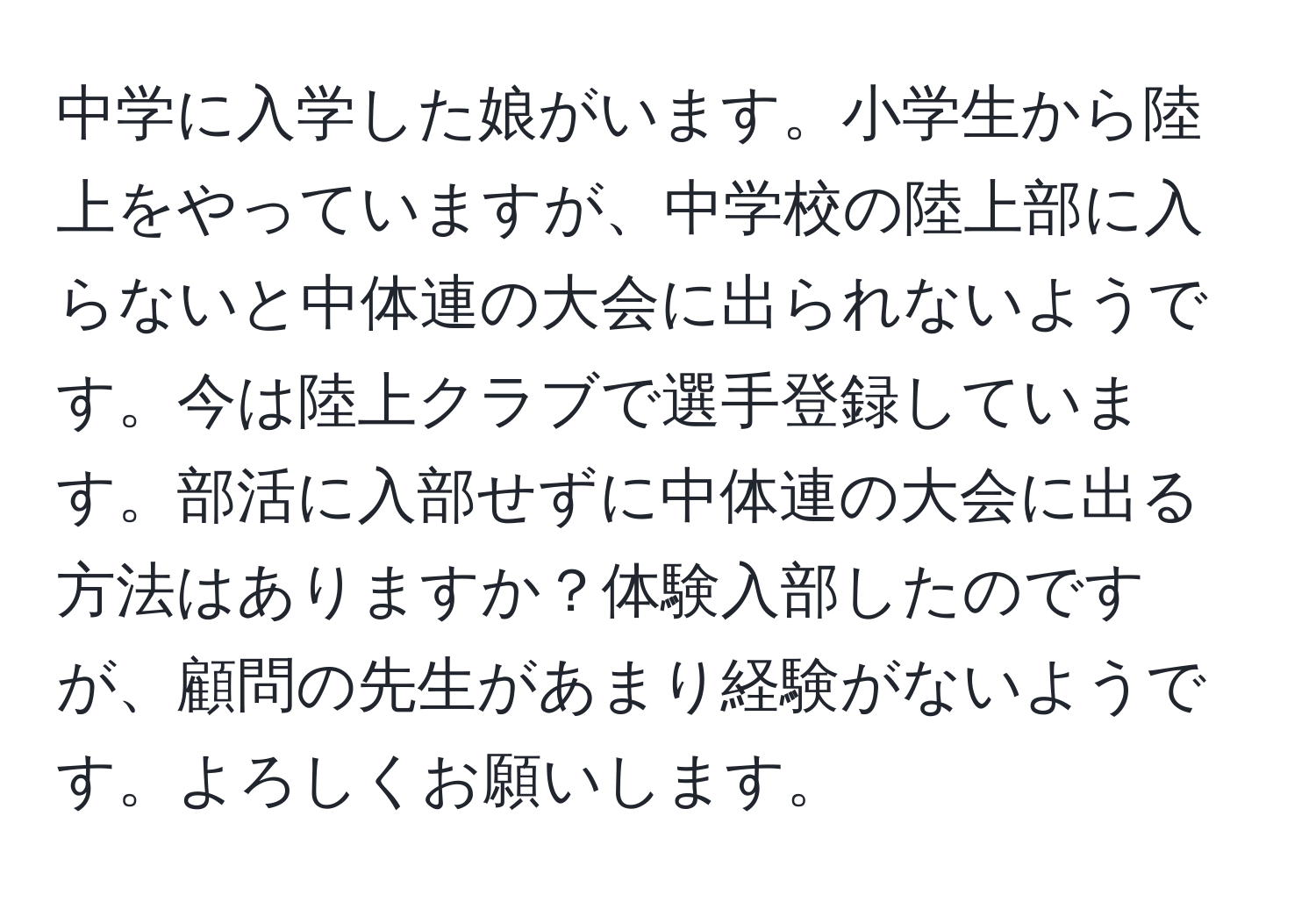 中学に入学した娘がいます。小学生から陸上をやっていますが、中学校の陸上部に入らないと中体連の大会に出られないようです。今は陸上クラブで選手登録しています。部活に入部せずに中体連の大会に出る方法はありますか？体験入部したのですが、顧問の先生があまり経験がないようです。よろしくお願いします。