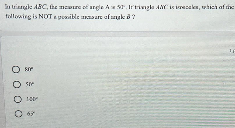 In triangle ABC, the measure of angle A is 50°. If triangle ABC is isosceles, which of the
following is NOT a possible measure of angle B ?
1
80°
50°
100°
65°